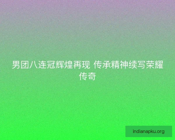 男团八连冠辉煌再现 传承精神续写荣耀传奇