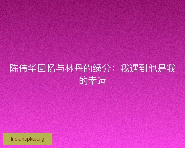 陈伟华回忆与林丹的缘分：我遇到他是我的幸运