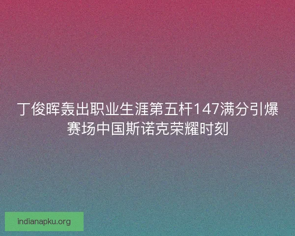 丁俊晖轰出职业生涯第五杆147满分引爆赛场中国斯诺克荣耀时刻