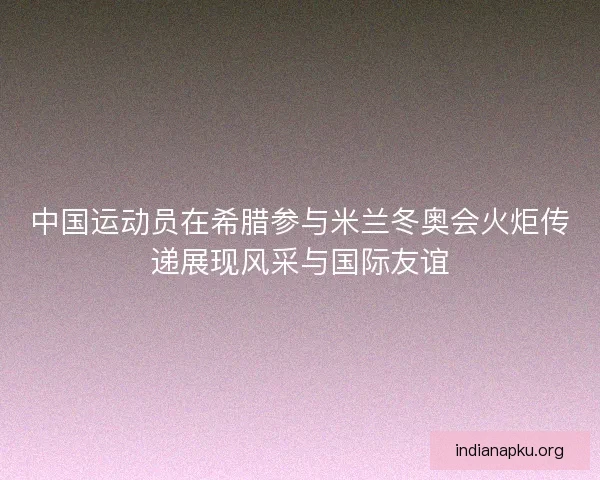 中国运动员在希腊参与米兰冬奥会火炬传递展现风采与国际友谊