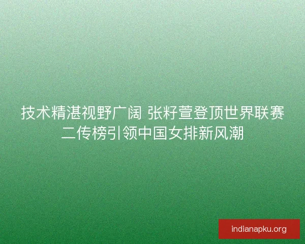 技术精湛视野广阔 张籽萱登顶世界联赛二传榜引领中国女排新风潮