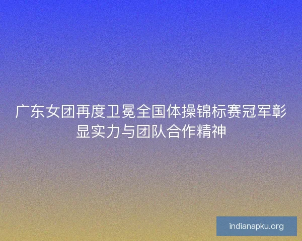 广东女团再度卫冕全国体操锦标赛冠军彰显实力与团队合作精神