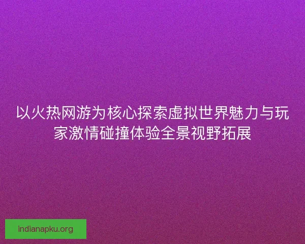 以火热网游为核心探索虚拟世界魅力与玩家激情碰撞体验全景视野拓展