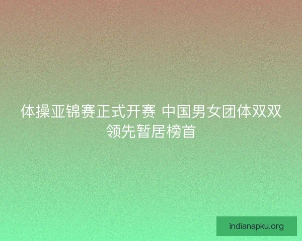 体操亚锦赛正式开赛 中国男女团体双双领先暂居榜首